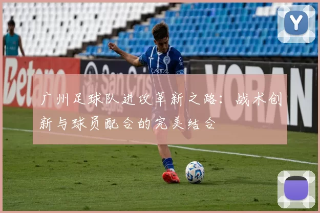 广州足球队进攻革新之路：战术创新与球员配合的完美结合
