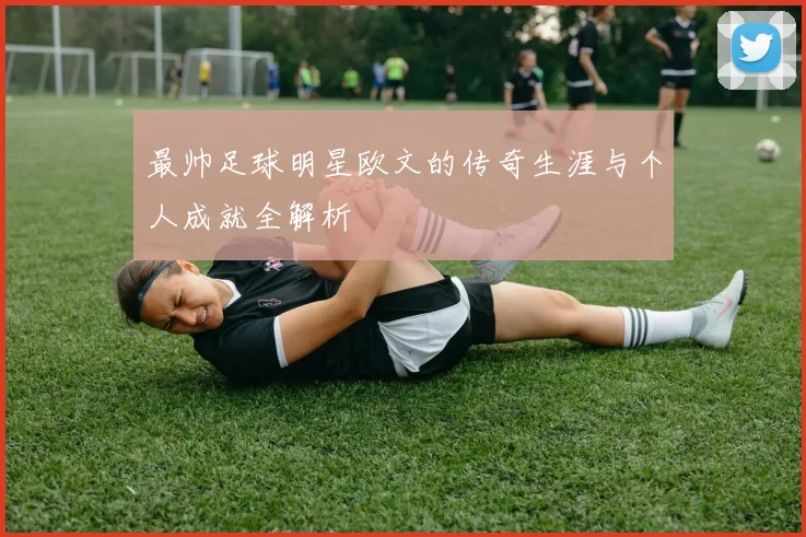 最帅足球明星欧文的传奇生涯与个人成就全解析