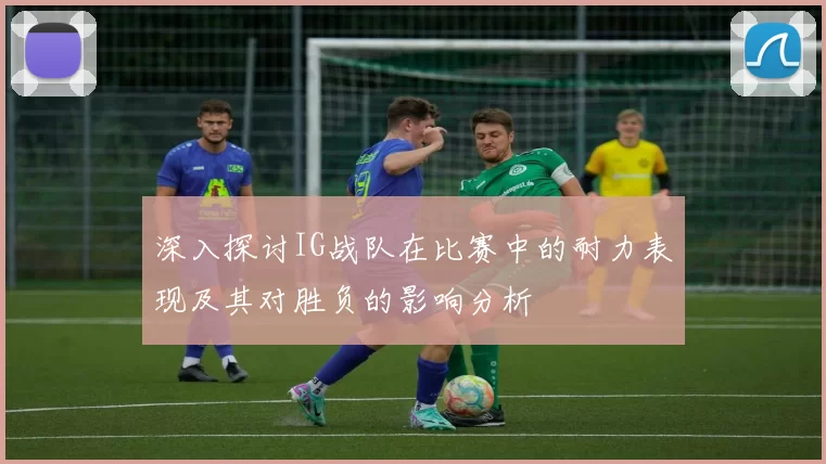 深入探讨IG战队在比赛中的耐力表现及其对胜负的影响分析