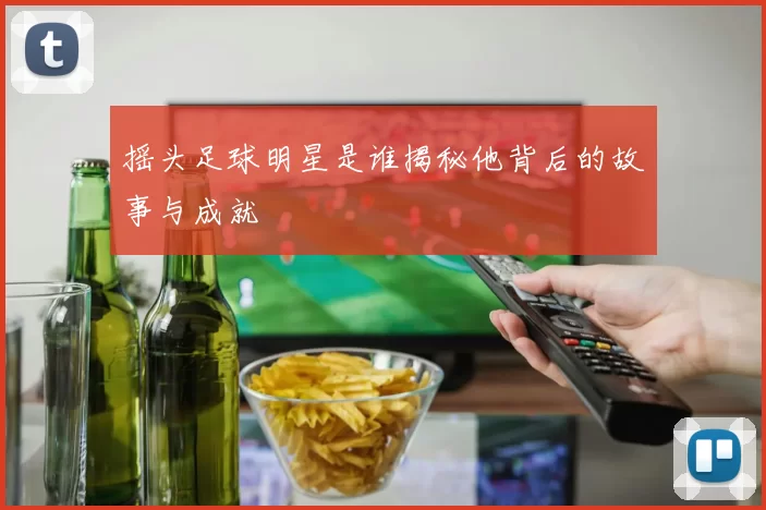 摇头足球明星是谁揭秘他背后的故事与成就