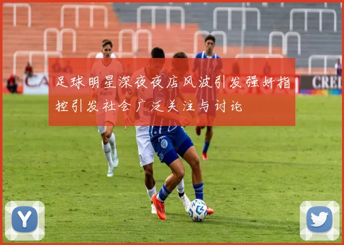 足球明星深夜夜店风波引发强奸指控引发社会广泛关注与讨论