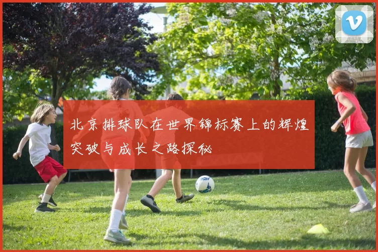北京排球队在世界锦标赛上的辉煌突破与成长之路探秘