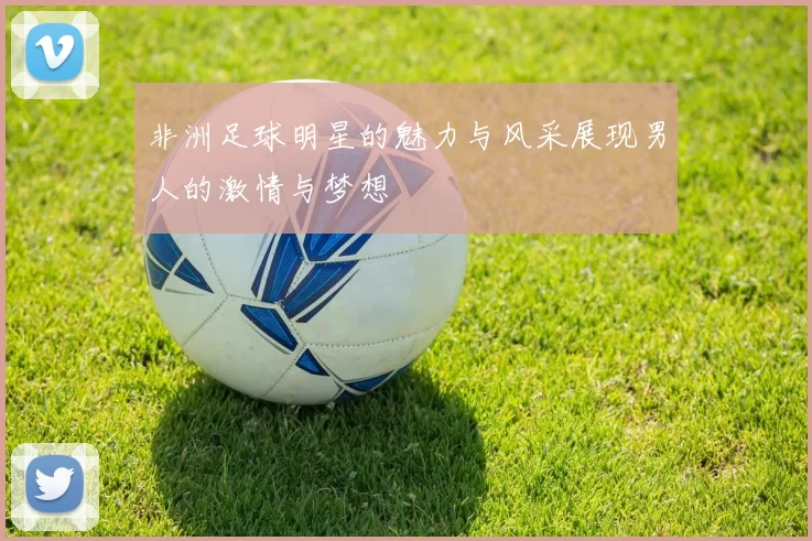 非洲足球明星的魅力与风采展现男人的激情与梦想