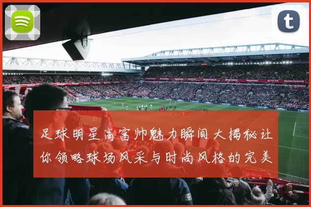 足球明星高富帅魅力瞬间大揭秘让你领略球场风采与时尚风格的完美结合