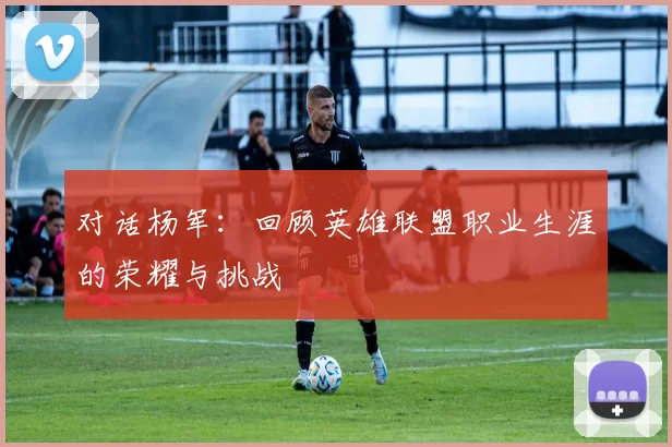 对话杨军：回顾英雄联盟职业生涯的荣耀与挑战
