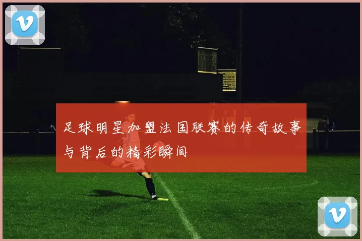 足球明星加盟法国联赛的传奇故事与背后的精彩瞬间