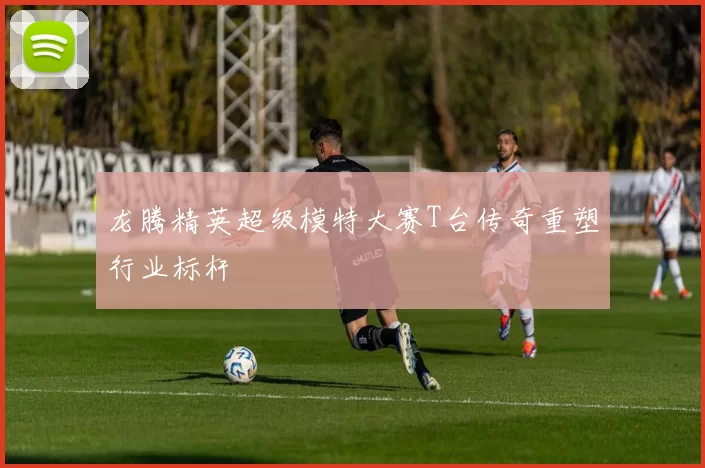 龙腾精英超级模特大赛T台传奇重塑行业标杆