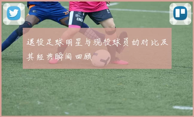 退役足球明星与现役球员的对比及其经典瞬间回顾