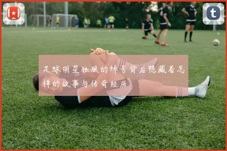 足球明星独狼的绰号背后隐藏着怎样的故事与传奇经历