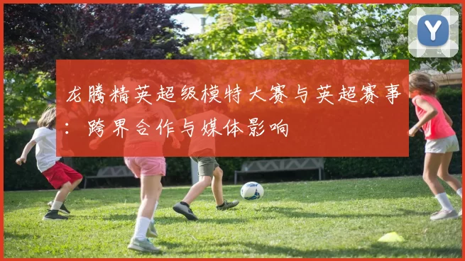 龙腾精英超级模特大赛与英超赛事：跨界合作与媒体影响