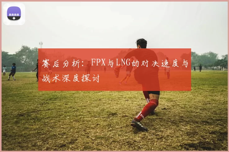 赛后分析：FPX与LNG的对决速度与战术深度探讨