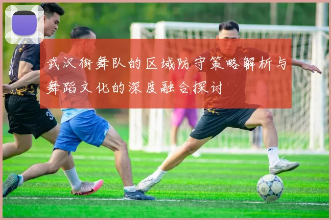 武汉街舞队的区域防守策略解析与舞蹈文化的深度融合探讨