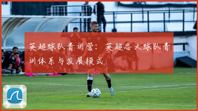 英超球队青训营：英超各大球队青训体系与发展模式