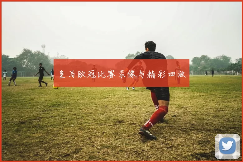 皇马欧冠比赛录像与精彩回放