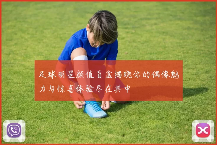 足球明星颜值盲盒揭晓你的偶像魅力与惊喜体验尽在其中