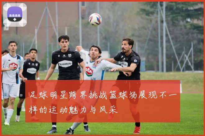 足球明星跨界挑战篮球场展现不一样的运动魅力与风采