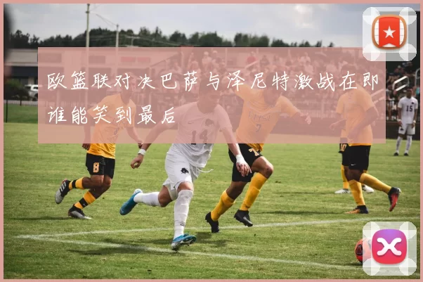 欧篮联对决巴萨与泽尼特激战在即谁能笑到最后