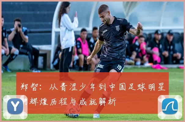 郑智：从青涩少年到中国足球明星的辉煌历程与成就解析