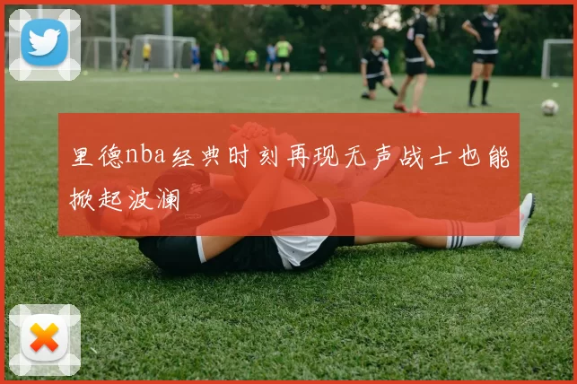 里德nba经典时刻再现无声战士也能掀起波澜