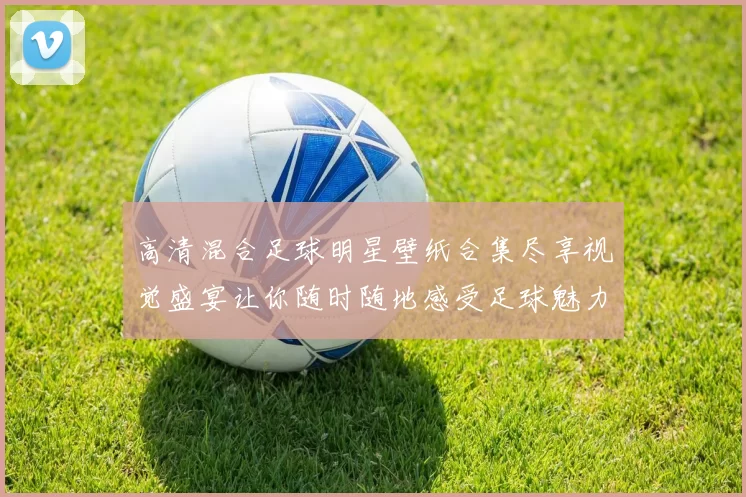 高清混合足球明星壁纸合集尽享视觉盛宴让你随时随地感受足球魅力