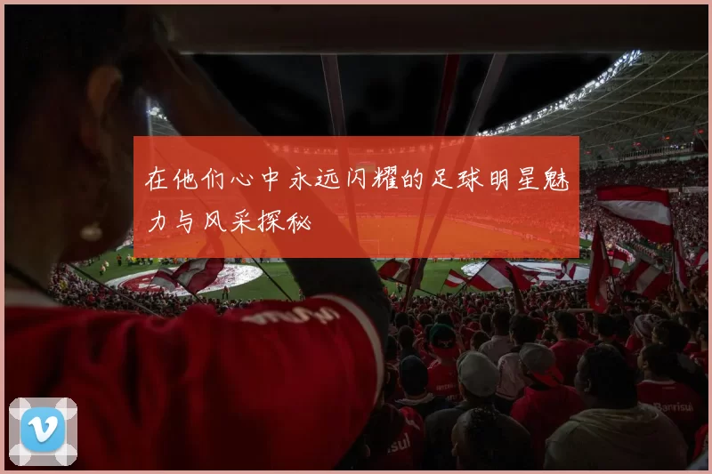 在他们心中永远闪耀的足球明星魅力与风采探秘
