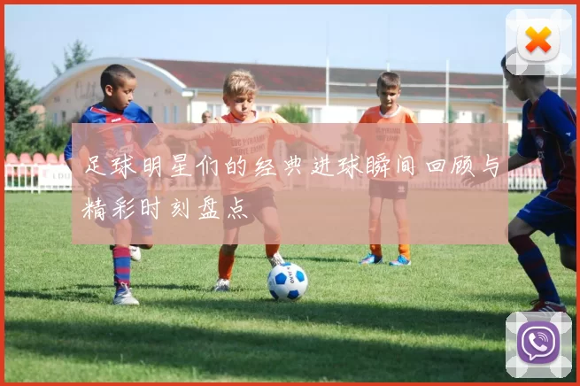 足球明星们的经典进球瞬间回顾与精彩时刻盘点