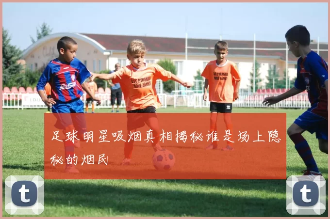 足球明星吸烟真相揭秘谁是场上隐秘的烟民