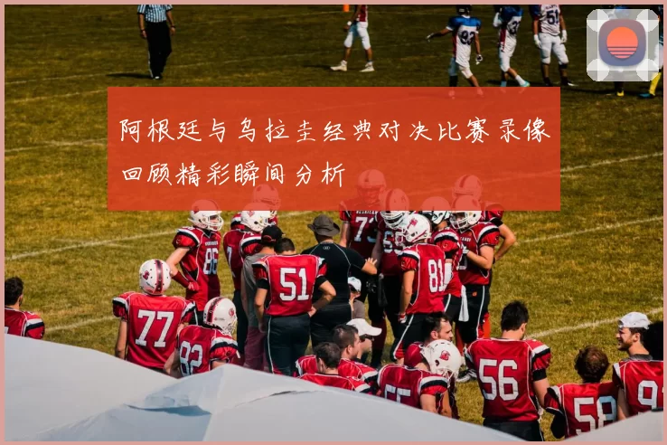 阿根廷与乌拉圭经典对决比赛录像回顾精彩瞬间分析