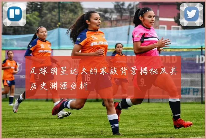 足球明星达夫的家族背景揭秘及其历史渊源分析