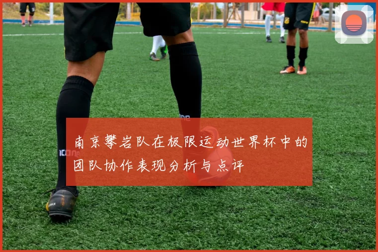 南京攀岩队在极限运动世界杯中的团队协作表现分析与点评