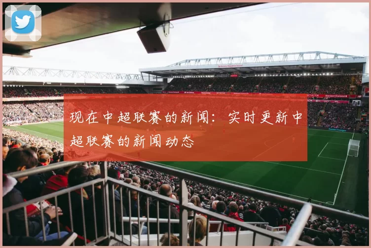 现在中超联赛的新闻：实时更新中超联赛的新闻动态