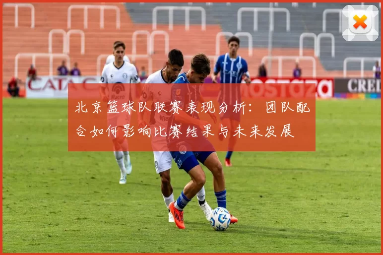 北京篮球队联赛表现分析：团队配合如何影响比赛结果与未来发展