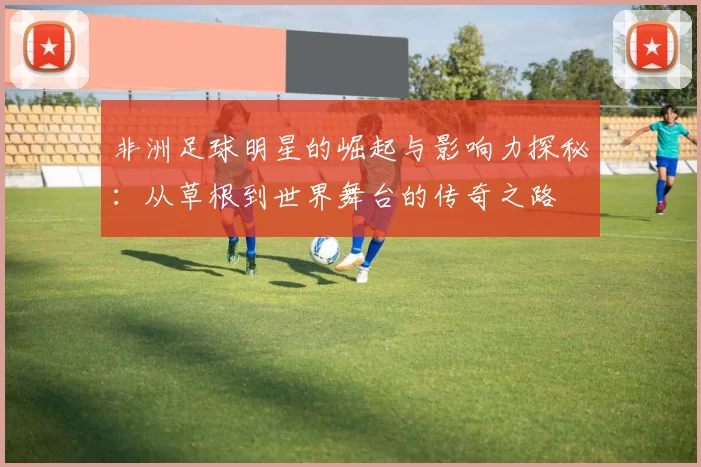 非洲足球明星的崛起与影响力探秘：从草根到世界舞台的传奇之路