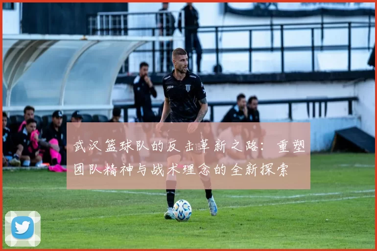 武汉篮球队的反击革新之路：重塑团队精神与战术理念的全新探索
