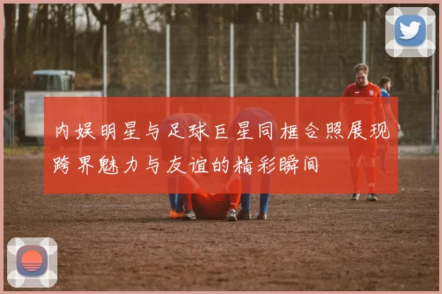 内娱明星与足球巨星同框合照展现跨界魅力与友谊的精彩瞬间