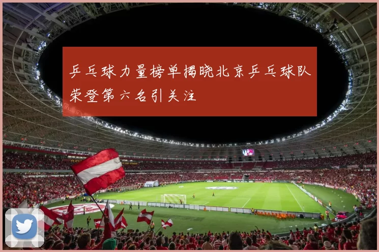 乒乓球力量榜单揭晓北京乒乓球队荣登第六名引关注