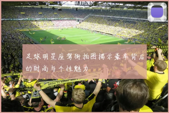 足球明星座驾街拍图揭示豪车背后的时尚与个性魅力