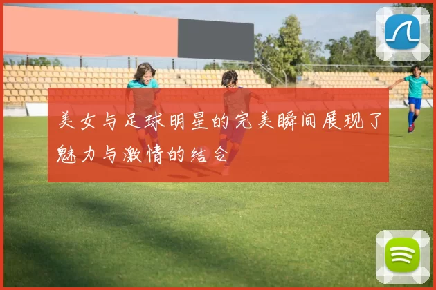 美女与足球明星的完美瞬间展现了魅力与激情的结合