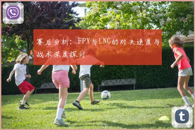 赛后分析：FPX与LNG的对决速度与战术深度探讨