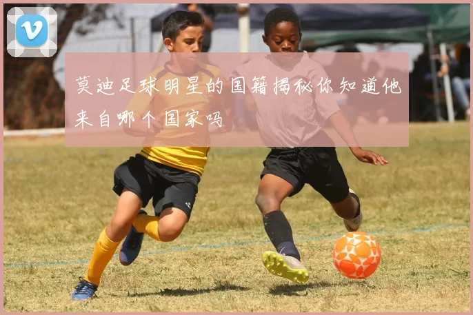 莫迪足球明星的国籍揭秘你知道他来自哪个国家吗
