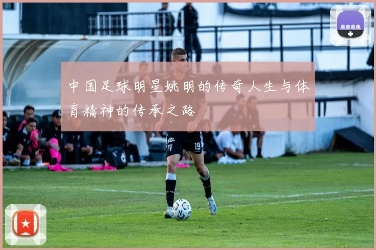 中国足球明星姚明的传奇人生与体育精神的传承之路