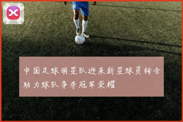 中国足球明星队迎来新星球员转会助力球队争夺冠军荣耀