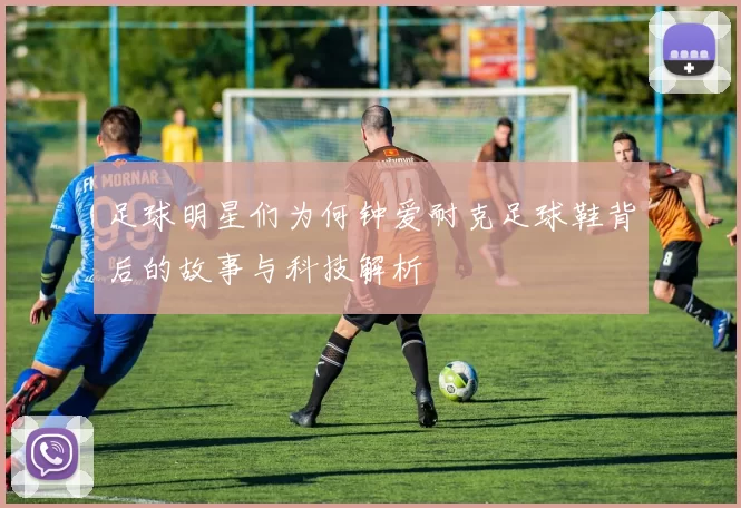 足球明星们为何钟爱耐克足球鞋背后的故事与科技解析