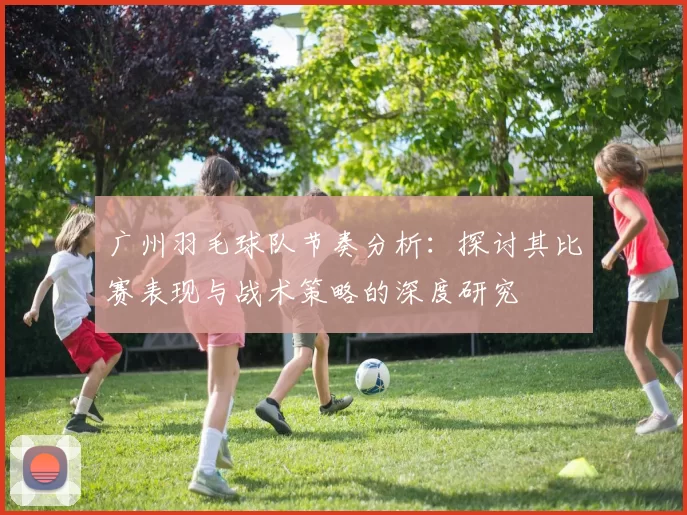 广州羽毛球队节奏分析：探讨其比赛表现与战术策略的深度研究