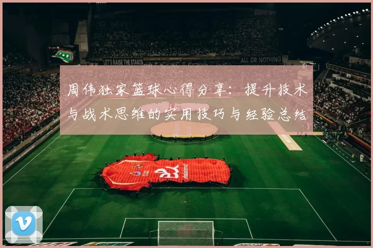 周伟独家篮球心得分享：提升技术与战术思维的实用技巧与经验总结