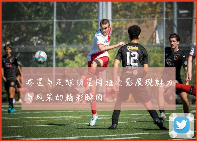 港星与足球明星同框合影展现魅力与风采的精彩瞬间