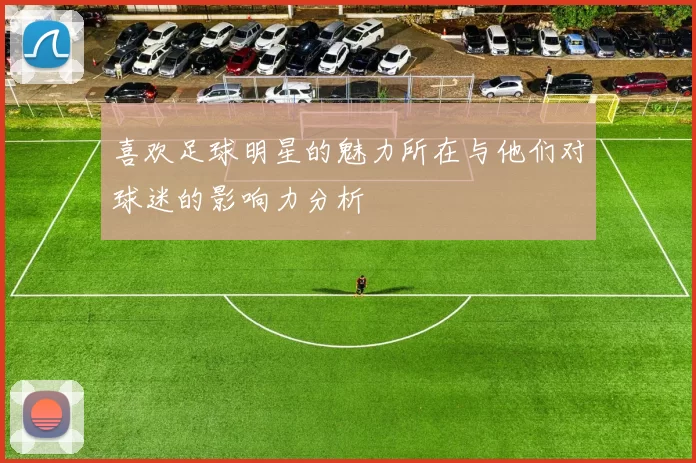 喜欢足球明星的魅力所在与他们对球迷的影响力分析
