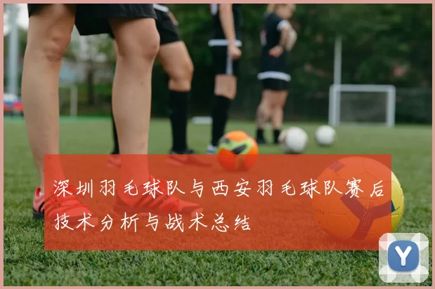 深圳羽毛球队与西安羽毛球队赛后技术分析与战术总结