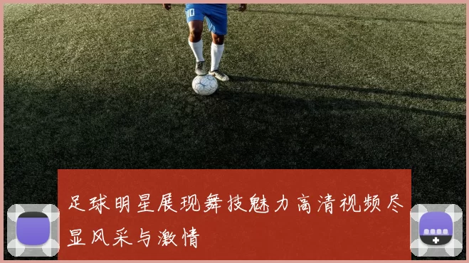 足球明星展现舞技魅力高清视频尽显风采与激情