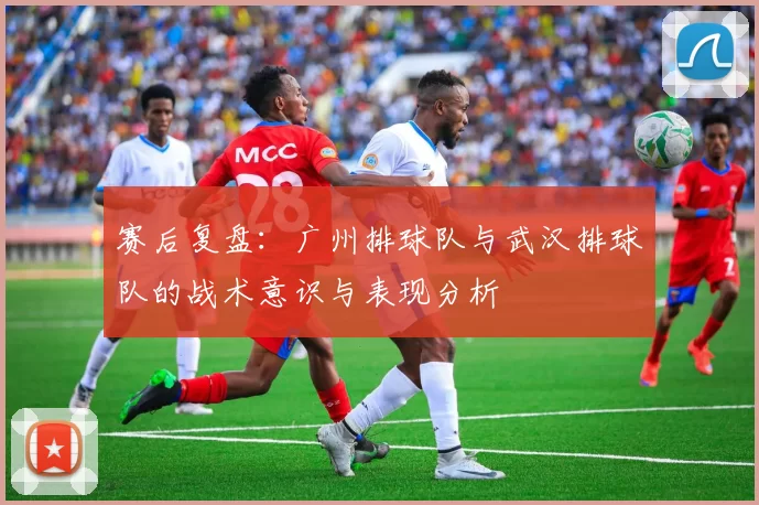 赛后复盘：广州排球队与武汉排球队的战术意识与表现分析